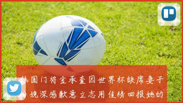 韩国门将金承奎因世界杯缺席妻子分娩深感歉意立志用佳绩回报她的支持