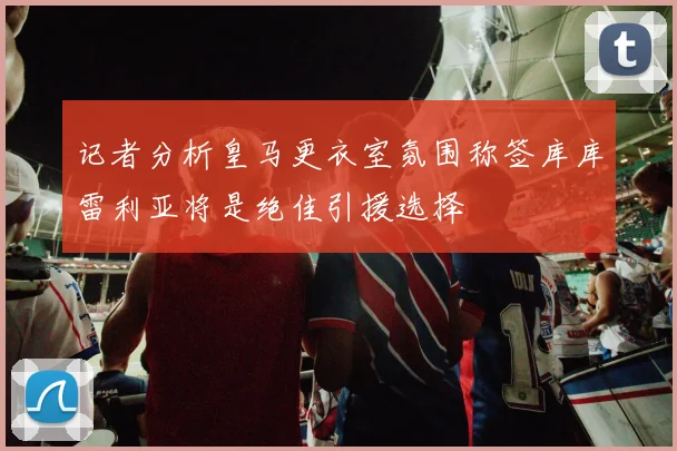 记者分析皇马更衣室氛围称签库库雷利亚将是绝佳引援选择