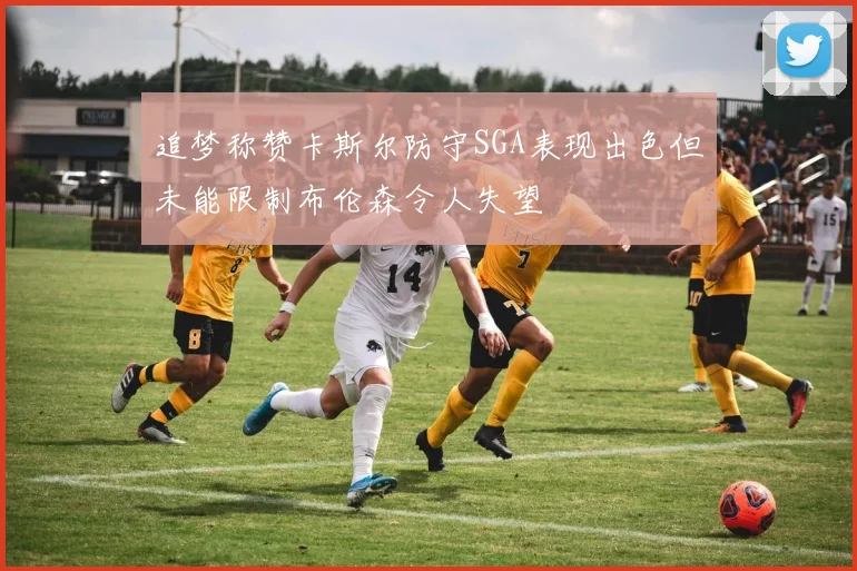 追梦称赞卡斯尔防守SGA表现出色但未能限制布伦森令人失望