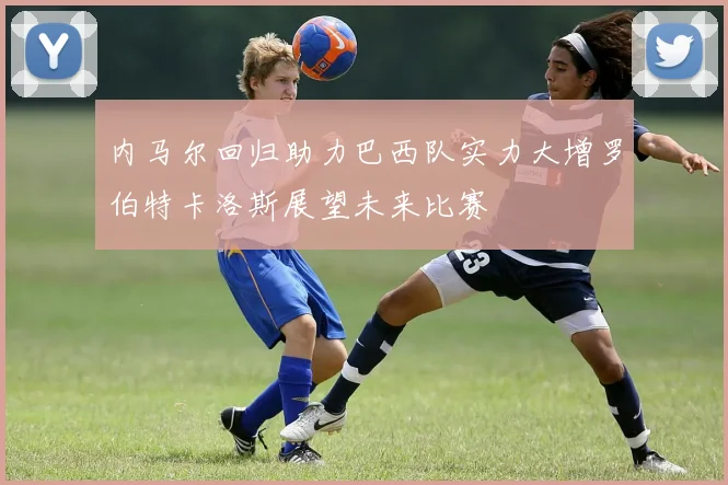 内马尔回归助力巴西队实力大增罗伯特卡洛斯展望未来比赛