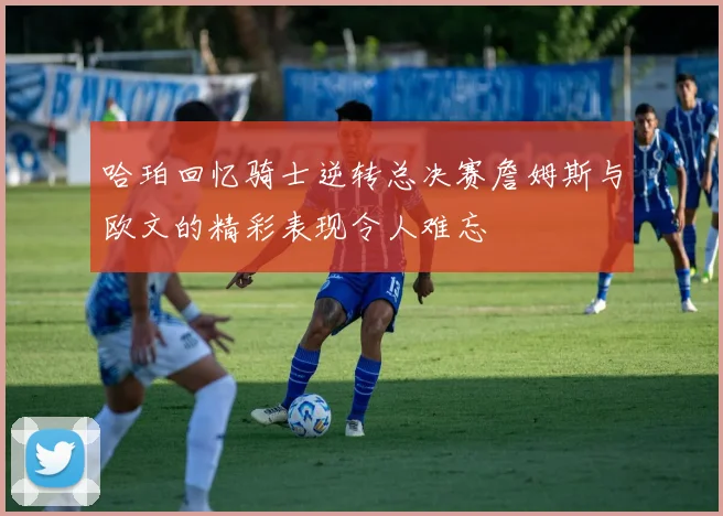 哈珀回忆骑士逆转总决赛詹姆斯与欧文的精彩表现令人难忘