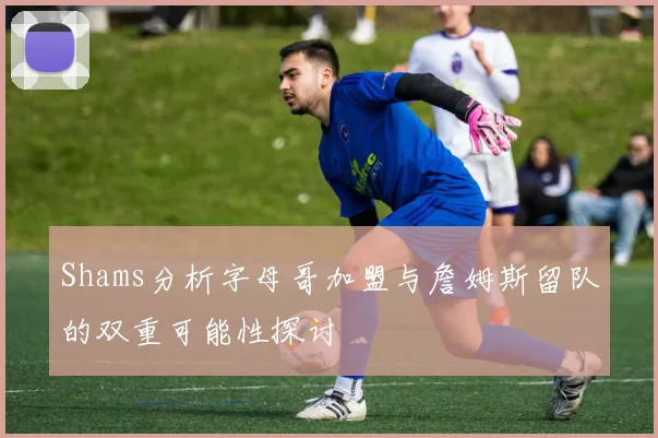 Shams分析字母哥加盟与詹姆斯留队的双重可能性探讨