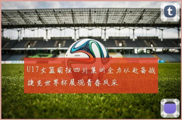 U17女篮前往四川集训全力以赴备战捷克世界杯展现青春风采