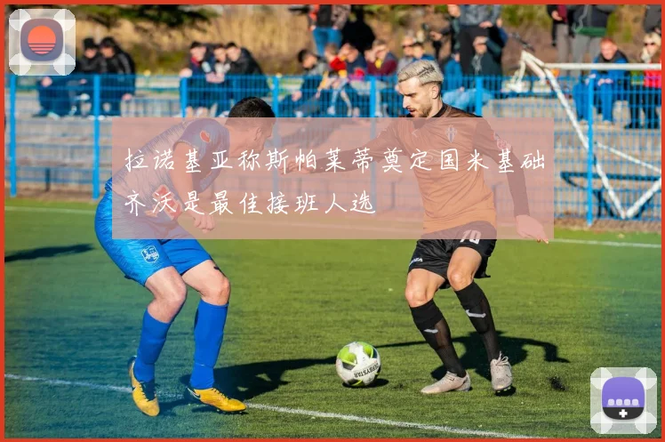 拉诺基亚称斯帕莱蒂奠定国米基础齐沃是最佳接班人选