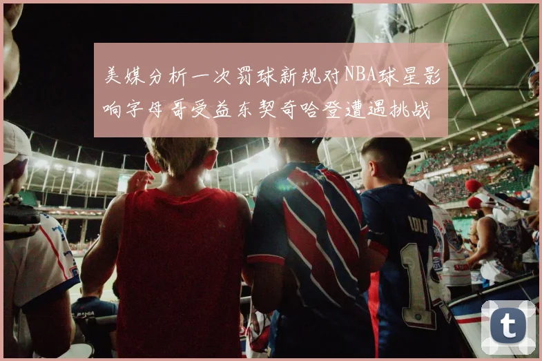 美媒分析一次罚球新规对NBA球星影响字母哥受益东契奇哈登遭遇挑战