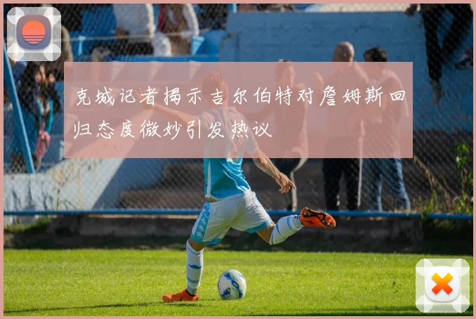 克城记者揭示吉尔伯特对詹姆斯回归态度微妙引发热议