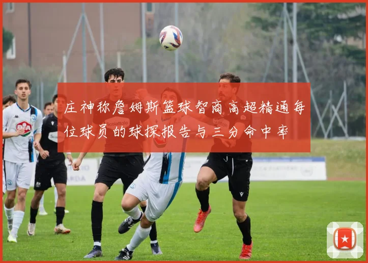 庄神称詹姆斯篮球智商高超精通每位球员的球探报告与三分命中率