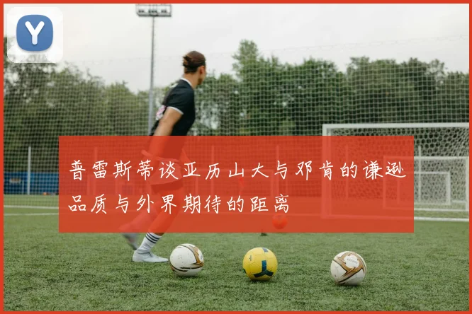 普雷斯蒂谈亚历山大与邓肯的谦逊品质与外界期待的距离