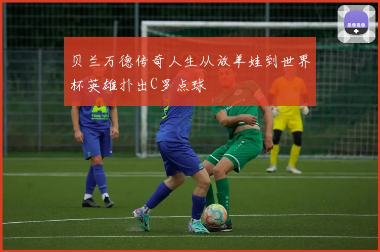 贝兰万德传奇人生从放羊娃到世界杯英雄扑出C罗点球